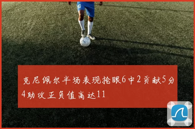 克尼佩尔半场表现抢眼6中2贡献5分4助攻正负值高达11