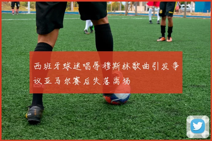 西班牙球迷唱辱穆斯林歌曲引发争议亚马尔赛后失落离场