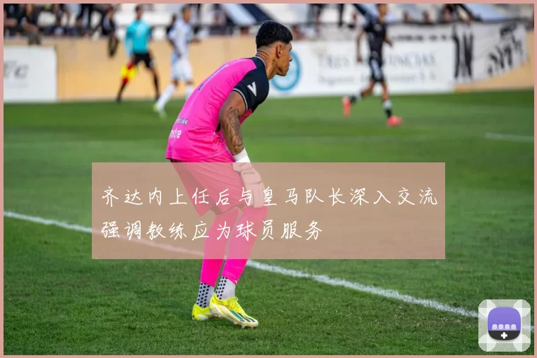 齐达内上任后与皇马队长深入交流强调教练应为球员服务