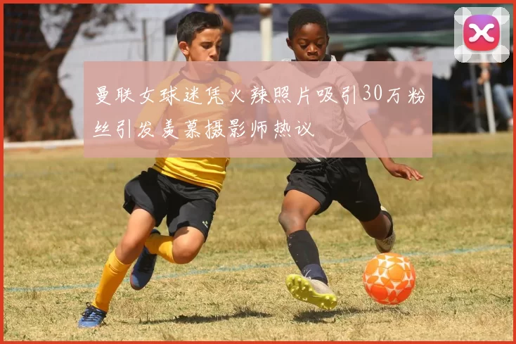 曼联女球迷凭火辣照片吸引30万粉丝引发羡慕摄影师热议
