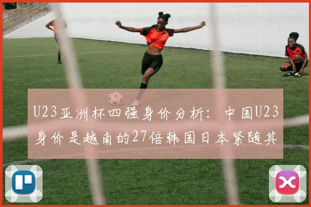 U23亚洲杯四强身价分析：中国U23身价是越南的27倍韩国日本紧随其后