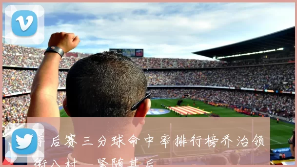 季后赛三分球命中率排行榜乔治领衔八村塁紧随其后