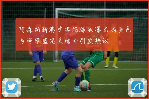 阿森纳新赛季客场球衣曝光浅黄色与海军蓝完美结合引发热议