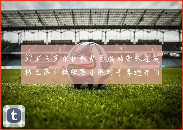 37岁卡罗尔执教首秀成功带队在英格兰第六级联赛小胜对手喜迎开门红
