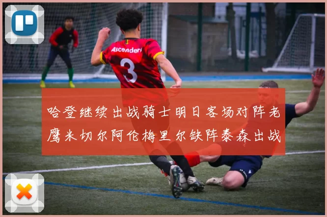 哈登继续出战骑士明日客场对阵老鹰米切尔阿伦梅里尔缺阵泰森出战存疑