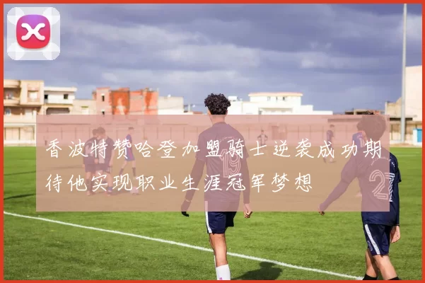 香波特赞哈登加盟骑士逆袭成功期待他实现职业生涯冠军梦想