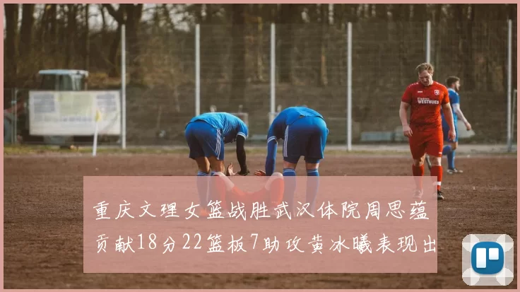 重庆文理女篮战胜武汉体院周思蕴贡献18分22篮板7助攻黄冰曦表现出色斩获23分6篮板
